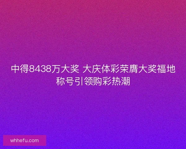 中得8438万大奖 大庆体彩荣膺大奖福地称号引领购彩热潮