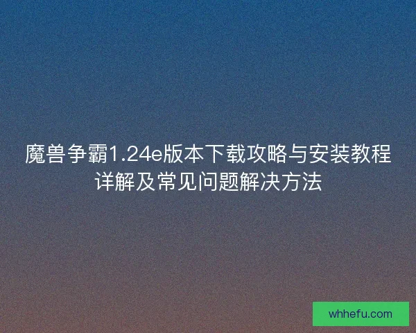 魔兽争霸1.24e版本下载攻略与安装教程详解及常见问题解决方法