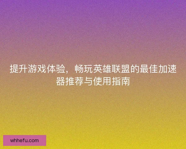 提升游戏体验，畅玩英雄联盟的最佳加速器推荐与使用指南