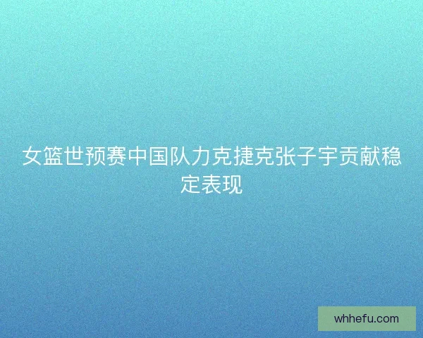 女篮世预赛中国队力克捷克张子宇贡献稳定表现