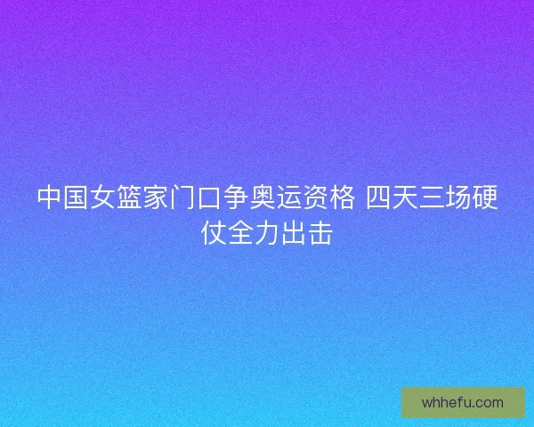 中国女篮家门口争奥运资格 四天三场硬仗全力出击