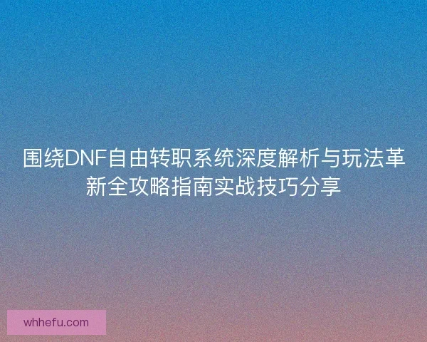 围绕DNF自由转职系统深度解析与玩法革新全攻略指南实战技巧分享